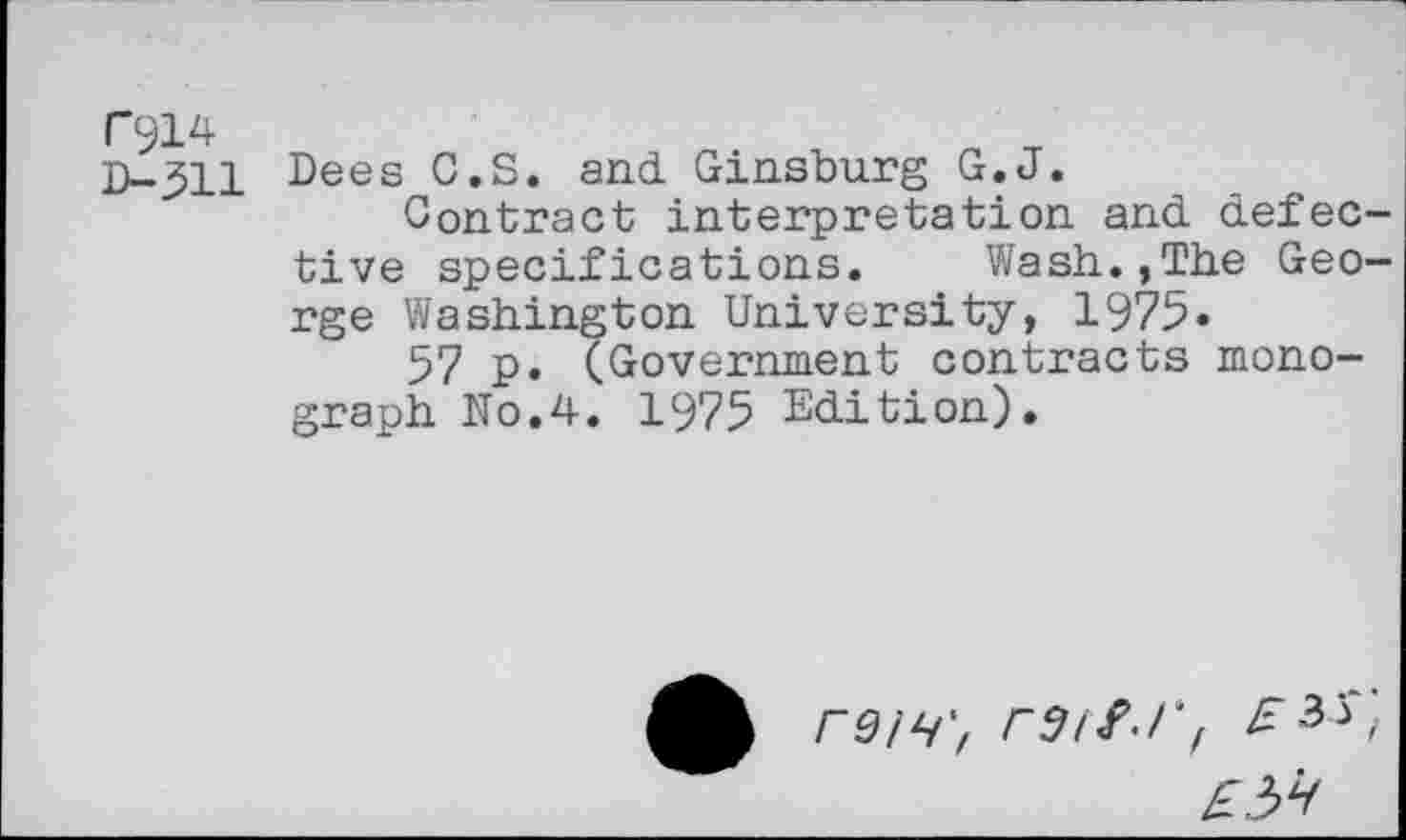 ﻿D-311 Dees C.S. and Ginsburg G.J.
Contract interpretation and defec tive specifications. Wash.,The Geo rge Washington University, 1975«
57 p. (Government contracts monograph No.4. 1975 Edition).
reiH', r9tfd'